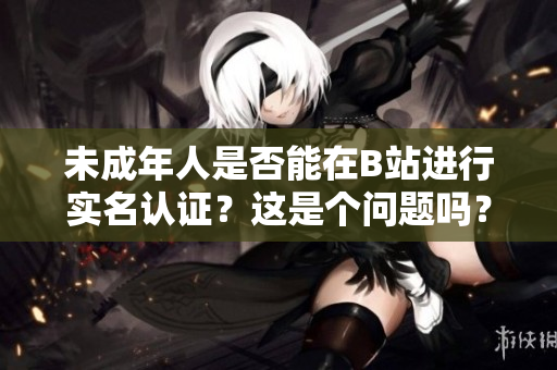 未成年人是否能在B站进行实名认证？这是个问题吗？