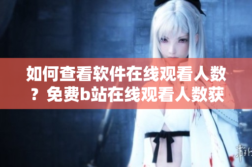 如何查看软件在线观看人数？免费b站在线观看人数获取技巧分享