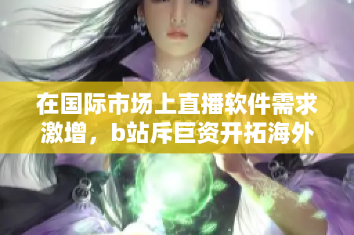 在国际市场上直播软件需求激增，b站斥巨资开拓海外市场