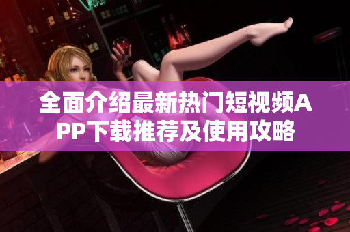 全面介绍最新热门短视频APP下载推荐及使用攻略