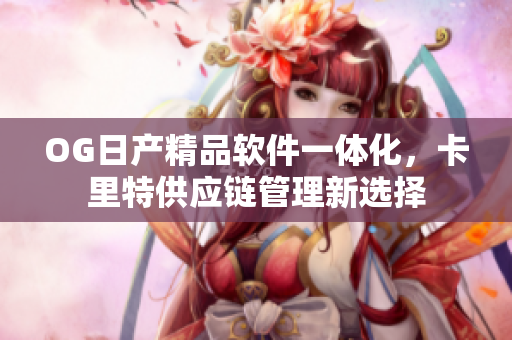 OG日产精品软件一体化，卡里特供应链管理新选择