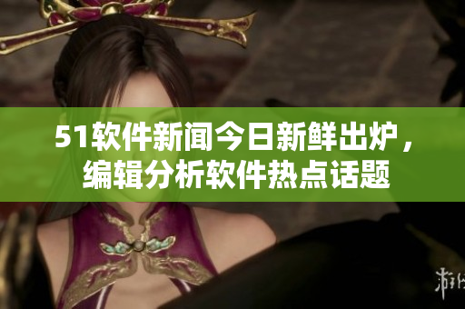51软件新闻今日新鲜出炉， 编辑分析软件热点话题