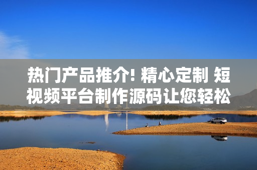 热门产品推介! 精心定制 短视频平台制作源码让您轻松打造专属应用