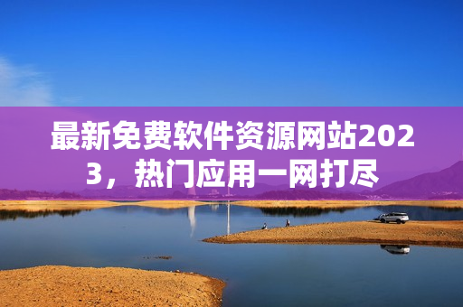 最新免费软件资源网站2023，热门应用一网打尽