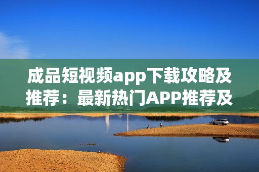 成品短视频app下载攻略及推荐：最新热门APP推荐及使用技巧分享