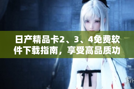 日产精品卡2、3、4免费软件下载指南，享受高品质功能体验