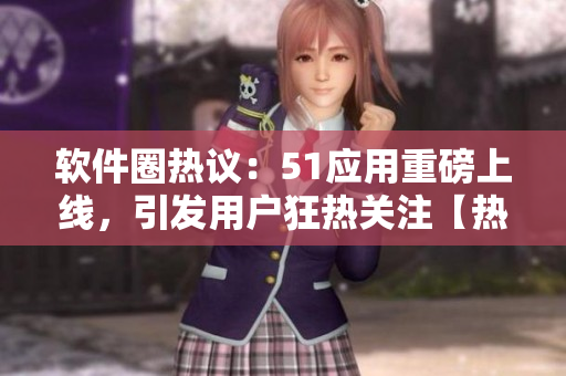 软件圈热议：51应用重磅上线，引发用户狂热关注【热点追踪】