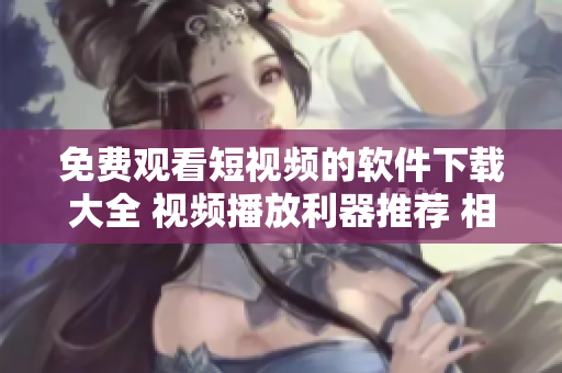 免费观看短视频的软件下载大全 视频播放利器推荐 相似软件比较一览