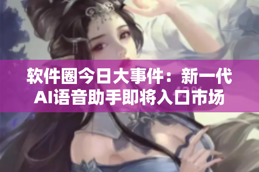 软件圈今日大事件：新一代AI语音助手即将入口市场