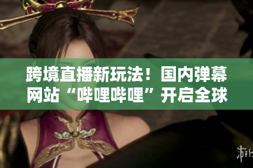 跨境直播新玩法！国内弹幕网站“哔哩哔哩”开启全球直播模式