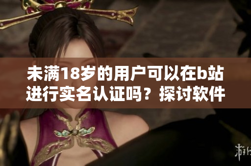 未满18岁的用户可以在b站进行实名认证吗？探讨软件平台未成年认证政策