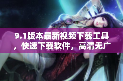 9.1版本最新视频下载工具，快速下载软件，高清无广告，操作简单实用