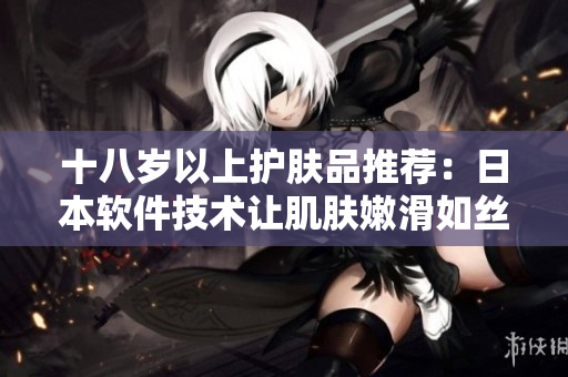 十八岁以上护肤品推荐：日本软件技术让肌肤嫩滑如丝