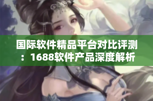 国际软件精品平台对比评测：1688软件产品深度解析