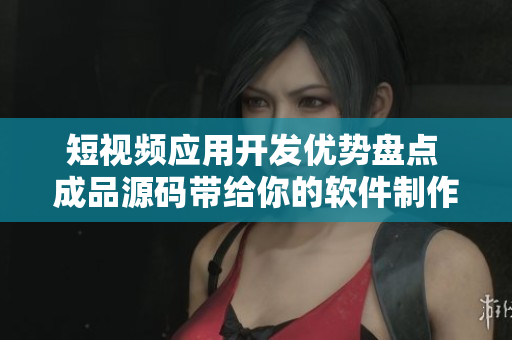 短视频应用开发优势盘点 成品源码带给你的软件制作灵感