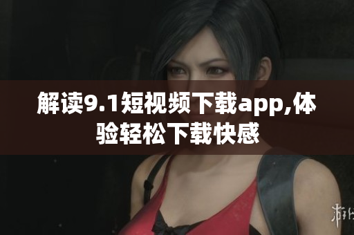 解读9.1短视频下载app,体验轻松下载快感