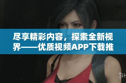 尽享精彩内容，探索全新视界——优质视频APP下载推荐