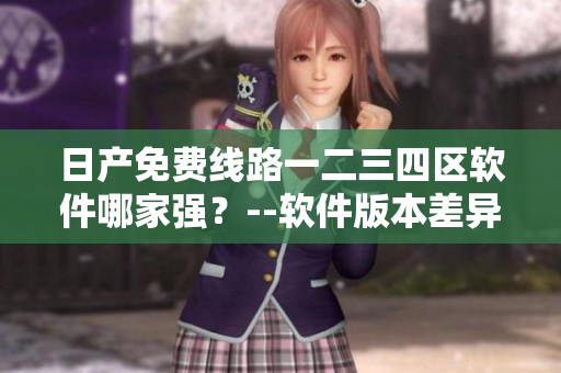 日产免费线路一二三四区软件哪家强？--软件版本差异解析