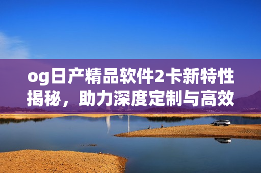 og日产精品软件2卡新特性揭秘，助力深度定制与高效开发