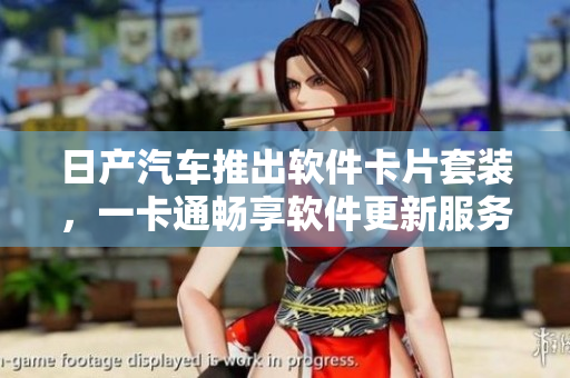 日产汽车推出软件卡片套装，一卡通畅享软件更新服务