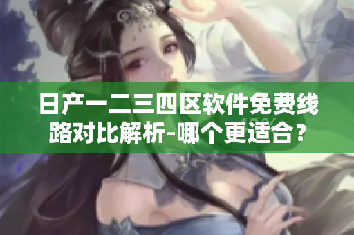 日产一二三四区软件免费线路对比解析-哪个更适合？