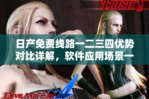 日产免费线路一二三四优势对比详解，软件应用场景一目了然
