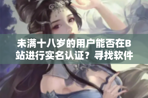 未满十八岁的用户能否在B站进行实名认证？寻找软件年龄认证解决方案