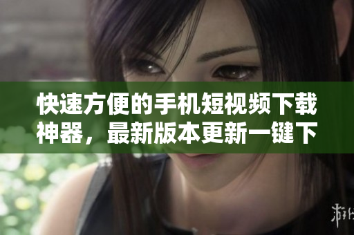 快速方便的手机短视频下载神器，最新版本更新一键下载功能