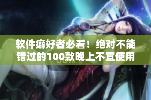 软件癖好者必看！绝对不能错过的100款晚上不宜使用的APP推荐目录