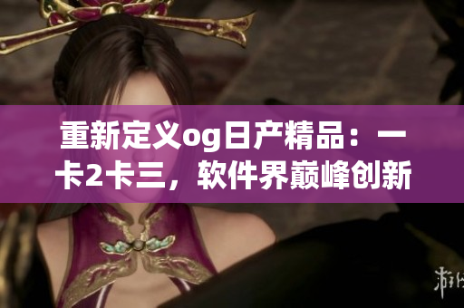 重新定义og日产精品：一卡2卡三，软件界巅峰创新如何引领？