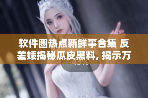 软件圈热点新鲜事合集 反差婊揭秘瓜皮黑料, 揭示万里长征挑战与机遇