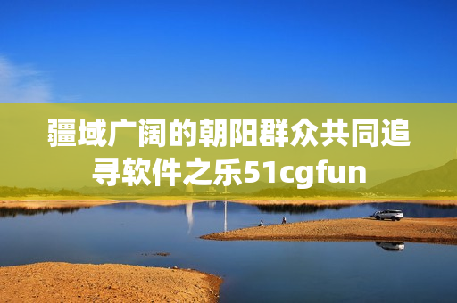 疆域广阔的朝阳群众共同追寻软件之乐51cgfun