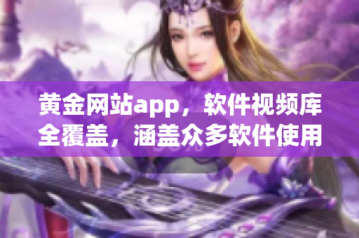 黄金网站app，软件视频库全覆盖，涵盖众多软件使用技巧和教程