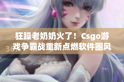 狂躁老奶奶火了！Csgo游戏争霸战重新点燃软件圈风云