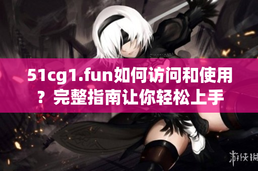 51cg1.fun如何访问和使用？完整指南让你轻松上手