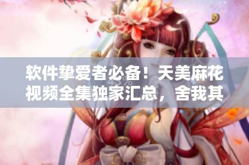 软件挚爱者必备！天美麻花视频全集独家汇总，舍我其谁！