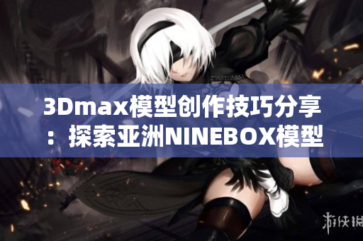 3Dmax模型创作技巧分享：探索亚洲NINEBOX模型设计艺术