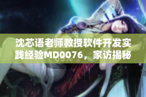沈芯语老师教授软件开发实践经验MD0076，家访揭秘技术领域黑科技