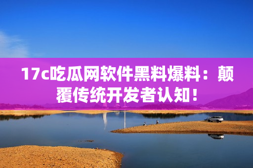 17c吃瓜网软件黑料爆料：颠覆传统开发者认知！