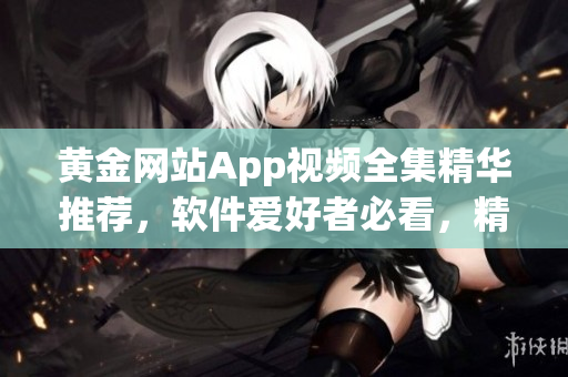 黄金网站App视频全集精华推荐，软件爱好者必看，精彩内容一网打尽