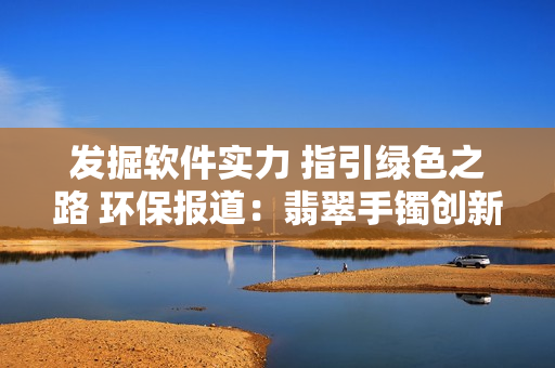 发掘软件实力 指引绿色之路 环保报道：翡翠手镯创新科技焕发新生 