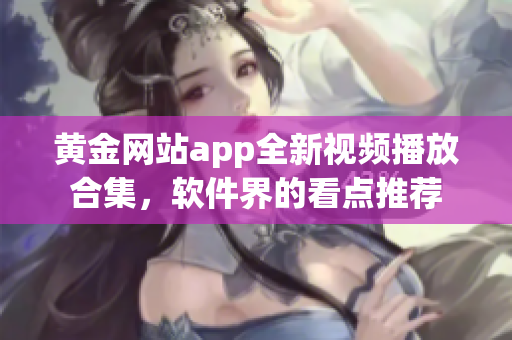 黄金网站app全新视频播放合集，软件界的看点推荐