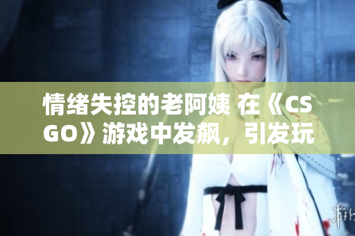 情绪失控的老阿姨 在《CSGO》游戏中发飙，引发玩家热议