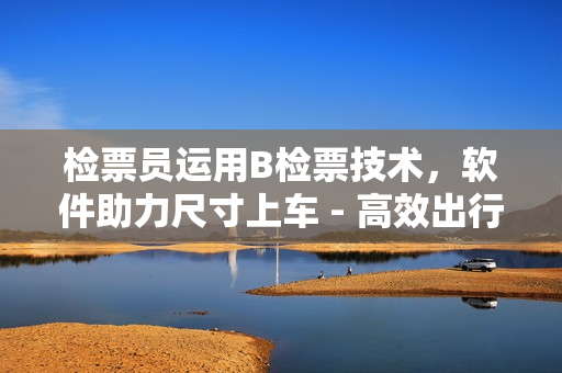 检票员运用B检票技术，软件助力尺寸上车 - 高效出行新体验