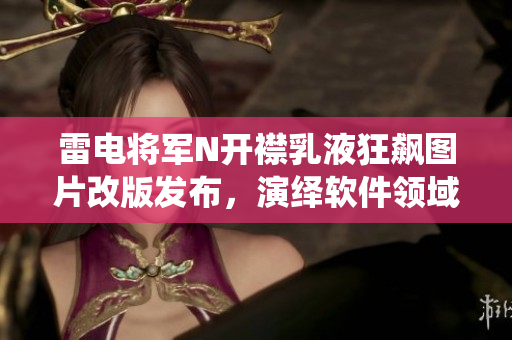雷电将军N开襟乳液狂飙图片改版发布，演绎软件领域创新之路
