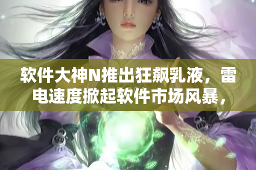 软件大神N推出狂飙乳液，雷电速度掀起软件市场风暴，惊艳软件界！