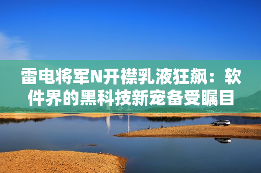 雷电将军N开襟乳液狂飙：软件界的黑科技新宠备受瞩目