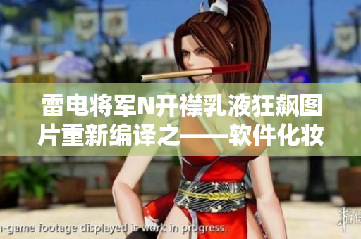 雷电将军N开襟乳液狂飙图片重新编译之——软件化妆，助力肌肤升级