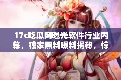 17c吃瓜网曝光软件行业内幕，独家黑料曝料揭秘，惊人真相解密