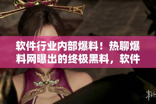 软件行业内部爆料！热聊爆料网曝出的终极黑料，软件界吃瓜群众狂热讨论
